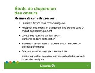 Étude de dispersion
des odeurs
Mesures de contrôle prévues :
    Bâtiments fermés sous pression négative
    Réception des intrants et chargement des extrants dans un
    endroit clos hermétiquement
    Lavage des roues de camions avant
    leur sortie de l’aire de réception
    Traitement de l’air avant à l’aide de laveur humide et de
    biofiltres performants
    Évacuation de l’air traité via une cheminée
    Monitoring continu des odeurs en cours d’opération, à l’aide
    de nez électroniques

                                                                   39
 