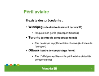Péril aviaire
 Il existe des précédents :

 • Winnipeg (site d’enfouissement depuis 96)
       Risques bien gérés (Transport Canada)
 • Toronto (centre de compostage fermé)
       Pas de risque supplémentaire observé (Autorités de
       l’aéroport)
 • Ottawa (centre de compostage fermé)
       Pas d’effet perceptible sur le péril aviaire (Autorités
       aéroportuaires)


                                                             42
 