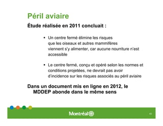 Péril aviaire
Étude réalisée en 2011 concluait :

        Un centre fermé élimine les risques
        que les oiseaux et autres mammifères
        viennent s’y alimenter, car aucune nourriture n’est
        accessible

        Le centre fermé, conçu et opéré selon les normes et
        conditions projetées, ne devrait pas avoir
        d’incidence sur les risques associés au péril aviaire

Dans un document mis en ligne en 2012, le
  MDDEP abonde dans le même sens



                                                                43
 