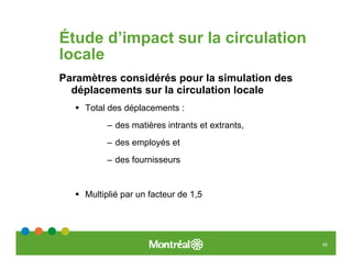 Étude d’impact sur la circulation
locale
Paramètres considérés pour la simulation des
  déplacements sur la circulation locale
    Total des déplacements :
         – des matières intrants et extrants,
         – des employés et
         – des fournisseurs


    Multiplié par un facteur de 1,5




                                                45
 