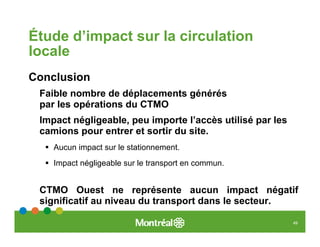 Étude d’impact sur la circulation
locale
Conclusion
 Faible nombre de déplacements générés
 par les opérations du CTMO
 Impact négligeable, peu importe l’accès utilisé par les
 camions pour entrer et sortir du site.
    Aucun impact sur le stationnement.
    Impact négligeable sur le transport en commun.


 CTMO Ouest ne représente aucun impact négatif
 significatif au niveau du transport dans le secteur.

                                                           49
 