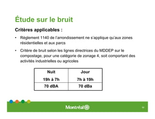 Étude sur le bruit
Critères applicables :
•   Règlement 1140 de l’arrondissement ne s’applique qu’aux zones
    résidentielles et aux parcs
•   Critère de bruit selon les lignes directrices du MDDEP sur le
    compostage, pour une catégorie de zonage 4, soit comportant des
    activités industrielles ou agricoles

                  Nuit               Jour
                19h à 7h           7h à 19h
                 70 dBA            70 dBa




                                                                      50
 