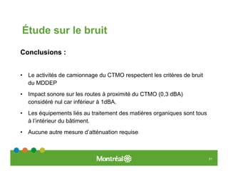 Étude sur le bruit

Conclusions :


•   Le activités de camionnage du CTMO respectent les critères de bruit
    du MDDEP
•   Impact sonore sur les routes à proximité du CTMO (0,3 dBA)
    considéré nul car inférieur à 1dBA.
•   Les équipements liés au traitement des matières organiques sont tous
    à l’intérieur du bâtiment.
•   Aucune autre mesure d’atténuation requise



                                                                           51
 