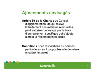 Ajustements envisagés
Article 89 de la Charte : Le Conseil
  d’agglomération, de qui relève
  le traitement des matières résiduelles,
  peut autoriser cet usage par le biais
  d’un règlement spécifique qui s’ajoute
  alors à la réglementation locale


Conditions : des dispositions ou normes
  particulières sont proposées afin de mieux
  encadrer le projet



                                               61
 