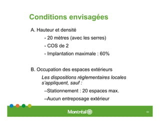 Conditions envisagées
A. Hauteur et densité
      - 20 mètres (avec les serres)
      - COS de 2
      - Implantation maximale : 60%


B. Occupation des espaces extérieurs
     Les dispositions réglementaires locales
     s’appliquent, sauf :
      –Stationnement : 20 espaces max.
      –Aucun entreposage extérieur

                                               63
 