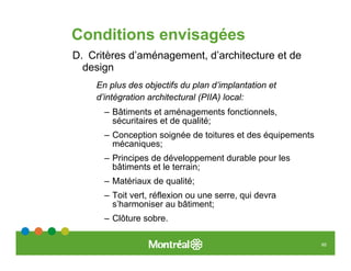 Conditions envisagées
D. Critères d’aménagement, d’architecture et de
  design
    En plus des objectifs du plan d’implantation et
    d’intégration architectural (PIIA) local:
      – Bâtiments et aménagements fonctionnels,
        sécuritaires et de qualité;
      – Conception soignée de toitures et des équipements
        mécaniques;
      – Principes de développement durable pour les
        bâtiments et le terrain;
      – Matériaux de qualité;
      – Toit vert, réflexion ou une serre, qui devra
        s’harmoniser au bâtiment;
      – Clôture sobre.

                                                            65
 