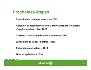 Prochaines étapes
 Consultation publique - automne 2012

 Adoption du règlement pour le CTMO Ouest par le Conseil
 d’agglomération - hiver 2013

 Création d’un comité de suivi – printemps 2013

 Lancement de l’appel d’offres - 2013

 Début de construction – 2014

 Mise en opération - 2016


                                                           67
 