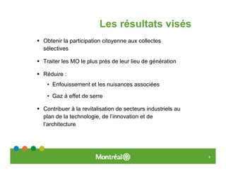 Les résultats visés
Obtenir la participation citoyenne aux collectes
sélectives

Traiter les MO le plus près de leur lieu de génération

Réduire :
 • Enfouissement et les nuisances associées

 • Gaz à effet de serre

Contribuer à la revitalisation de secteurs industriels au
plan de la technologie, de l’innovation et de
l’architecture




                                                            8
 