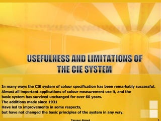 In many ways the CIE system of colour specification has been remarkably successful.
Almost all important applications of colour measurement use it, and the
basic system has survived unchanged for over 60 years.
The additions made since 1931
Have led to improvements in some respects,
but have not changed the basic principles of the system in any way.

                                     Tanveer Ahmed                                    1
 