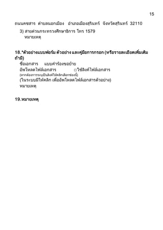 15
ถนนคชสำร ตำบลนอกเมือง อำเภอเมืองสุรินทร์ จังหวัดสุรินทร์ 32110
3) สำยด่วนกระทรวงศึกษำธิกำร โทร 1579
หมำยเหตุ
18.*ตัวอย่ำงแบบฟอร์ม ตัวอย่ำง และคู่มือกำรกรอก (หรือรำยละเอียดเพิ่มเติม
ถ้ำมี)
ชื่อเอกสำร แบบคำร้องขอย้ำย
อัพโหลดไฟล์เอกสำร ☐ใช้ลิงค์ไฟล์เอกสำร
(หำกต้องกำรระบุเป็นลิงค์ให้คลิกเลือกช่องนี้)
(ในระบบมีให้คลิก เพื่ออัพโหลดไฟล์เอกสำรตัวอย่ำง)
หมำยเหตุ
19.หมำยเหตุ
 