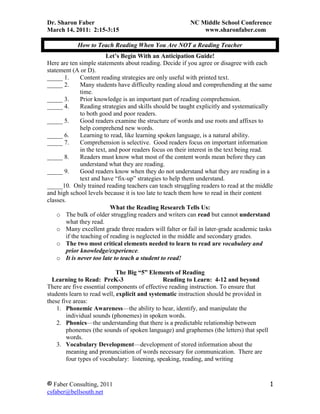 How to Teach Reading When You Are NOT a Reading Teacher<br />Let’s Begin With an Anticipation Guide! <br />Here are ten simple statements about reading. Decide if you agree or disagree with each statement (A or D).  <br />Content reading strategies are only useful with printed text.<br />Many students have difficulty reading aloud and comprehending at the same time.<br />Prior knowledge is an important part of reading comprehension.<br />Reading strategies and skills should be taught explicitly and systematically to both good and poor readers.<br />Good readers examine the structure of words and use roots and affixes to help comprehend new words.<br />Learning to read, like learning spoken language, is a natural ability.<br />Comprehension is selective.  Good readers focus on important information in the text, and poor readers focus on their interest in the text being read.<br />Readers must know what most of the content words mean before they can understand what they are reading.<br />Good readers know when they do not understand what they are reading in a text and have “fix-up” strategies to help them understand.<br />_____10.  Only trained reading teachers can teach struggling readers to read at the middle and high school levels because it is too late to teach them how to read in their content classes.<br />What the Reading Research Tells Us:<br />The bulk of older struggling readers and writers can read but cannot understand what they read.<br />Many excellent grade three readers will falter or fail in later-grade academic tasks if the teaching of reading is neglected in the middle and secondary grades.<br />The two most critical elements needed to learn to read are vocabulary and prior knowledge/experience.<br />It is never too late to teach a student to read!<br />The Big “5” Elements of Reading<br />   Learning to Read:  PreK-3                         Reading to Learn:  4-12 and beyond<br />There are five essential components of effective reading instruction. To ensure that students learn to read well, explicit and systematic instruction should be provided in these five areas:<br />Phonemic Awareness—the ability to hear, identify, and manipulate the individual sounds (phonemes) in spoken words.  <br />Phonics—the understanding that there is a predictable relationship between phonemes (the sounds of spoken language) and graphemes (the letters) that spell words. <br />Vocabulary Development—development of stored information about the meaning and pronunciation of words necessary for communication.  There are four types of vocabulary:  listening, speaking, reading, and writing<br />Fluency—is the ability to read text accurately and quickly.  Fluent readers recognize words and comprehend at the same time.  Fluency provides the bridge between word recognition and comprehension.<br />Comprehension—understanding, remembering, and communicating with others about what has been read.  Comprehension strategies are a set of steps that purposeful, active readers use to make sense of text when they read. <br />Reading is NOT a natural ability:<br />“That the brain learns to read at all attests to its remarkable ability to sift through seemingly confusing input and establish patterns and systems.  For a few children, this process comes naturally; most have to be taught.”                      David Sousa, 2005<br />What is Content Area Reading OR Reading to Learn?<br />Content area reading means helping students make connections between what they already know (prior knowledge) and the new information being presented (academic vocabulary).  <br />Content teachers must teach students how to use reading as a tool for thinking and learning in their specific subject since text features differ among the subject areas.<br />Content teachers do not become reading specialists!  <br />Content teachers become teachers who teach their students how to read their specific content using reading strategies.<br />Remember:<br />,[object Object]