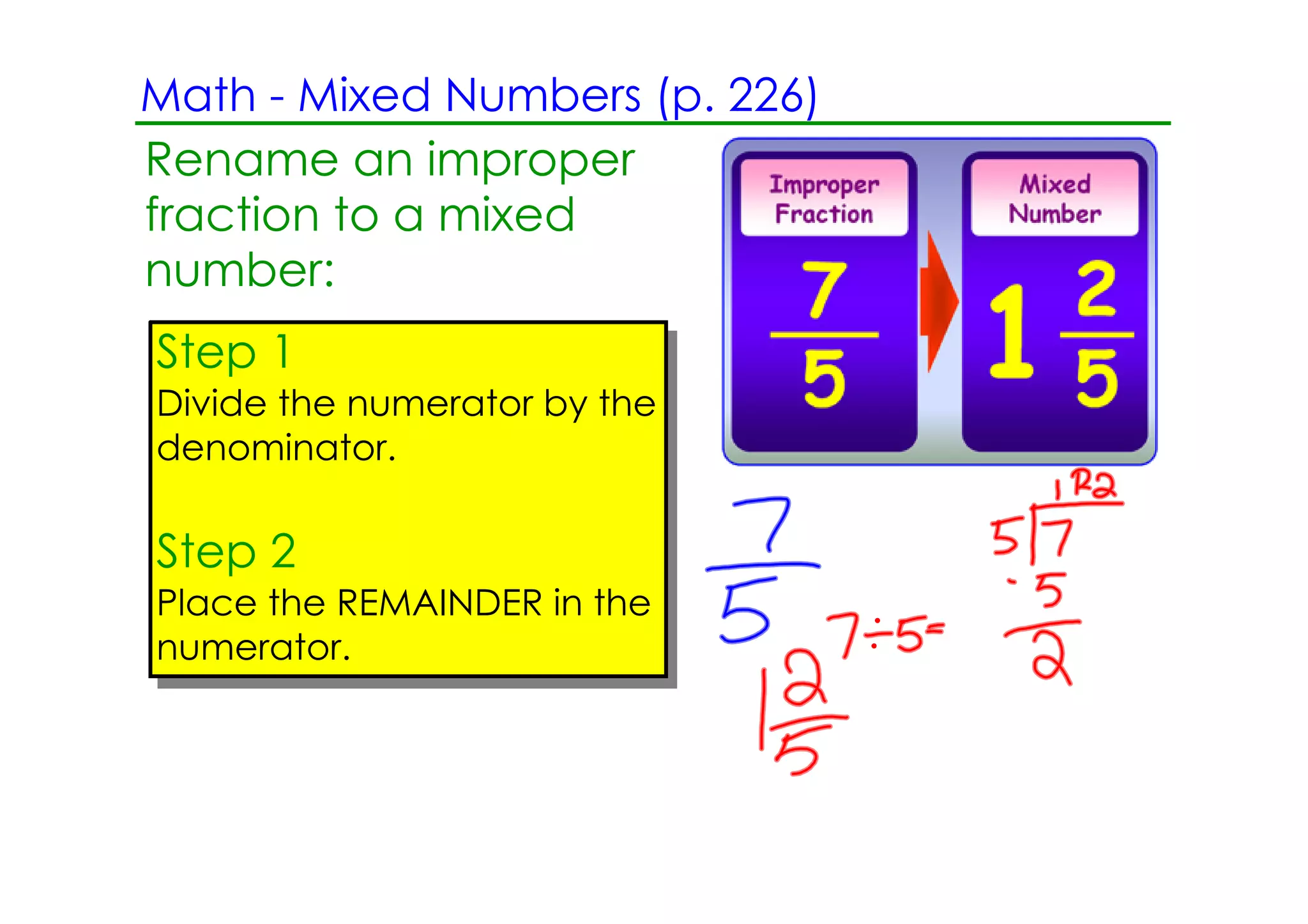 Math ­ Mixed Numbers (p. 226)
Rename an improper
fraction to a mixed
number:
Step 1
Divide the numerator by the
denominator.

Step 2
Place the REMAINDER in the
numerator.
 
