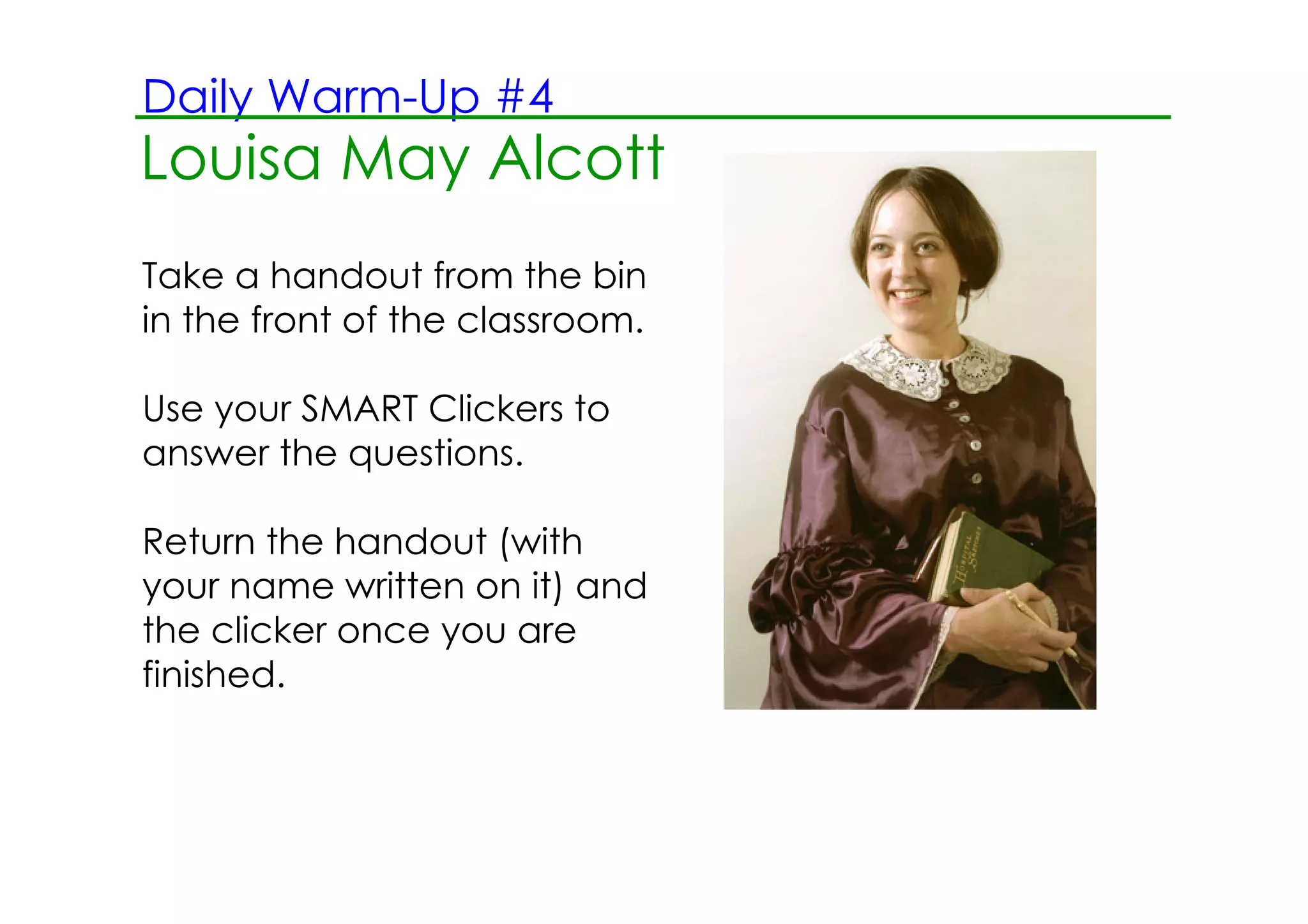 Daily Warm­Up #4
Louisa May Alcott
   2.13.12 Morning Reading ­ June Bugs
Take a handout from the bin
in the front of the classroom.

Use your SMART Clickers to
answer the questions.

Return the handout (with
your name written on it) and
the clicker once you are
finished.
 