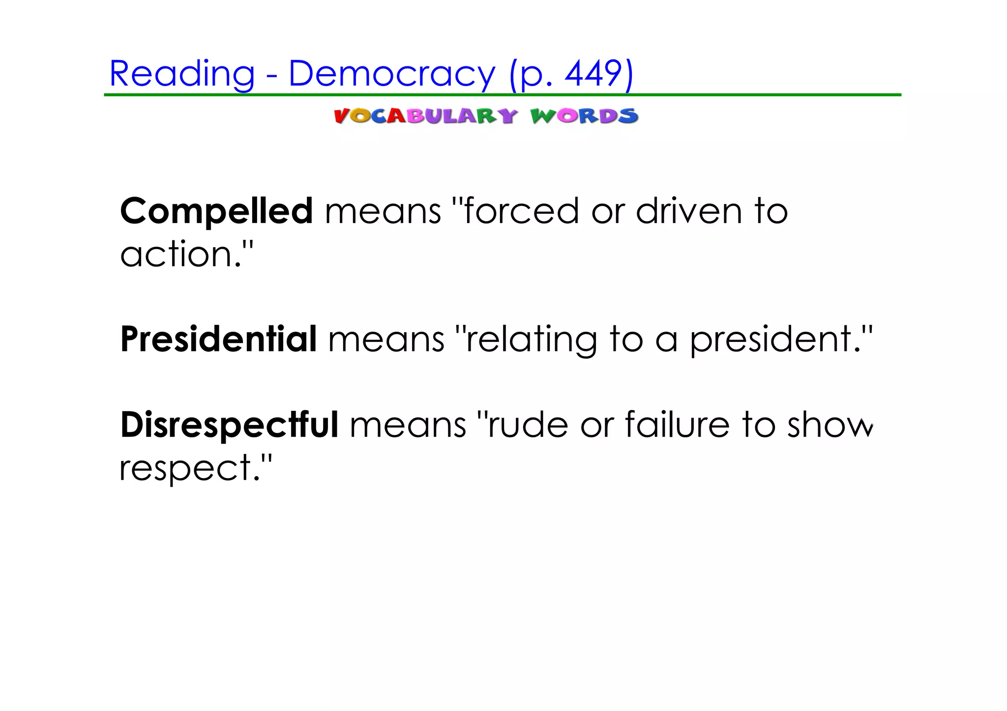 Reading ­ Democracy (p. 449)


Compelled means "forced or driven to
action."

Presidential means "relating to a president."

Disrespectful means "rude or failure to show
respect."
 