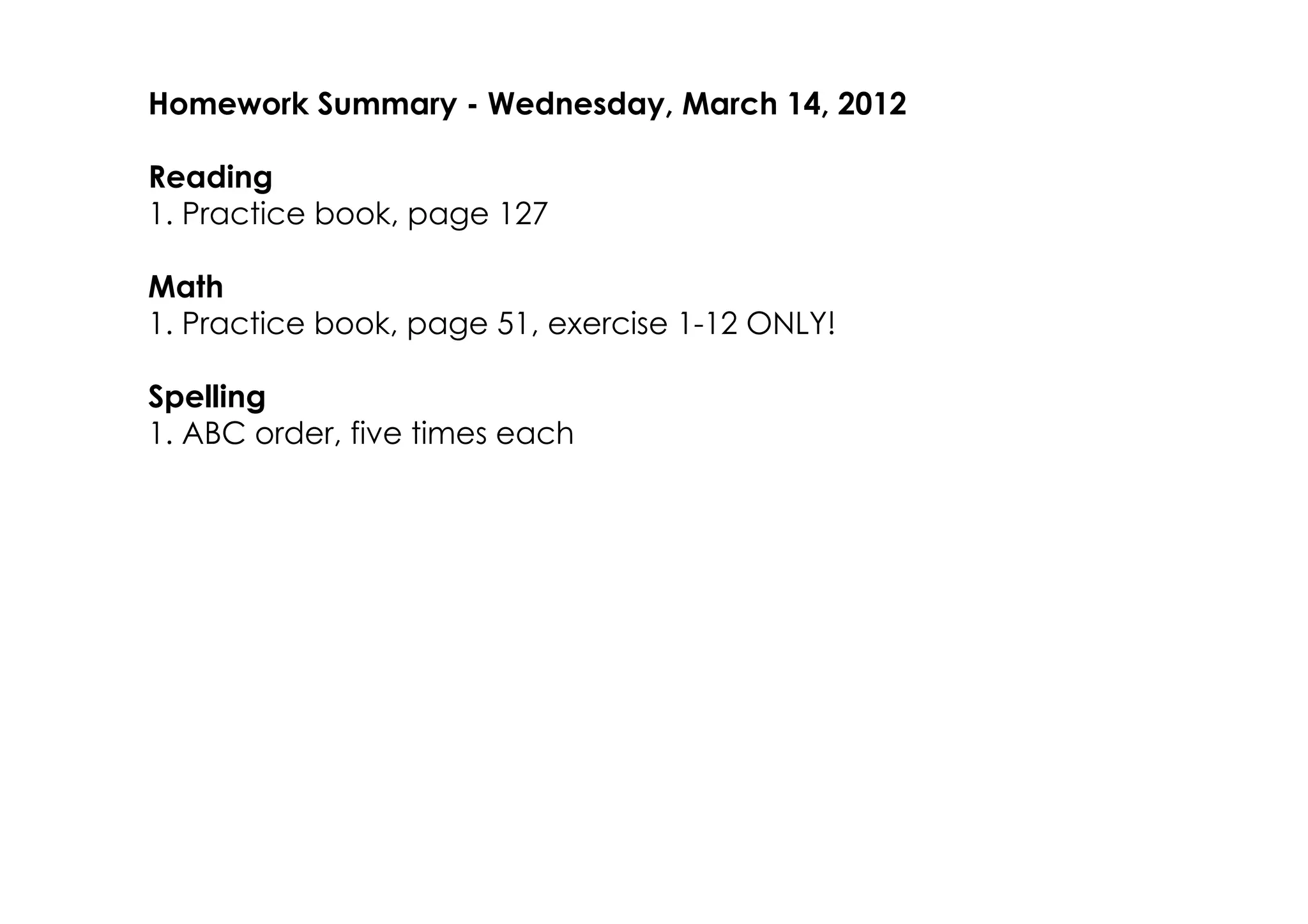 Homework Summary ­ Wednesday, March 14, 2012

Reading
1. Practice book, page 127

Math
1. Practice book, page 51, exercise 1­12 ONLY!

Spelling
1. ABC order, five times each
 