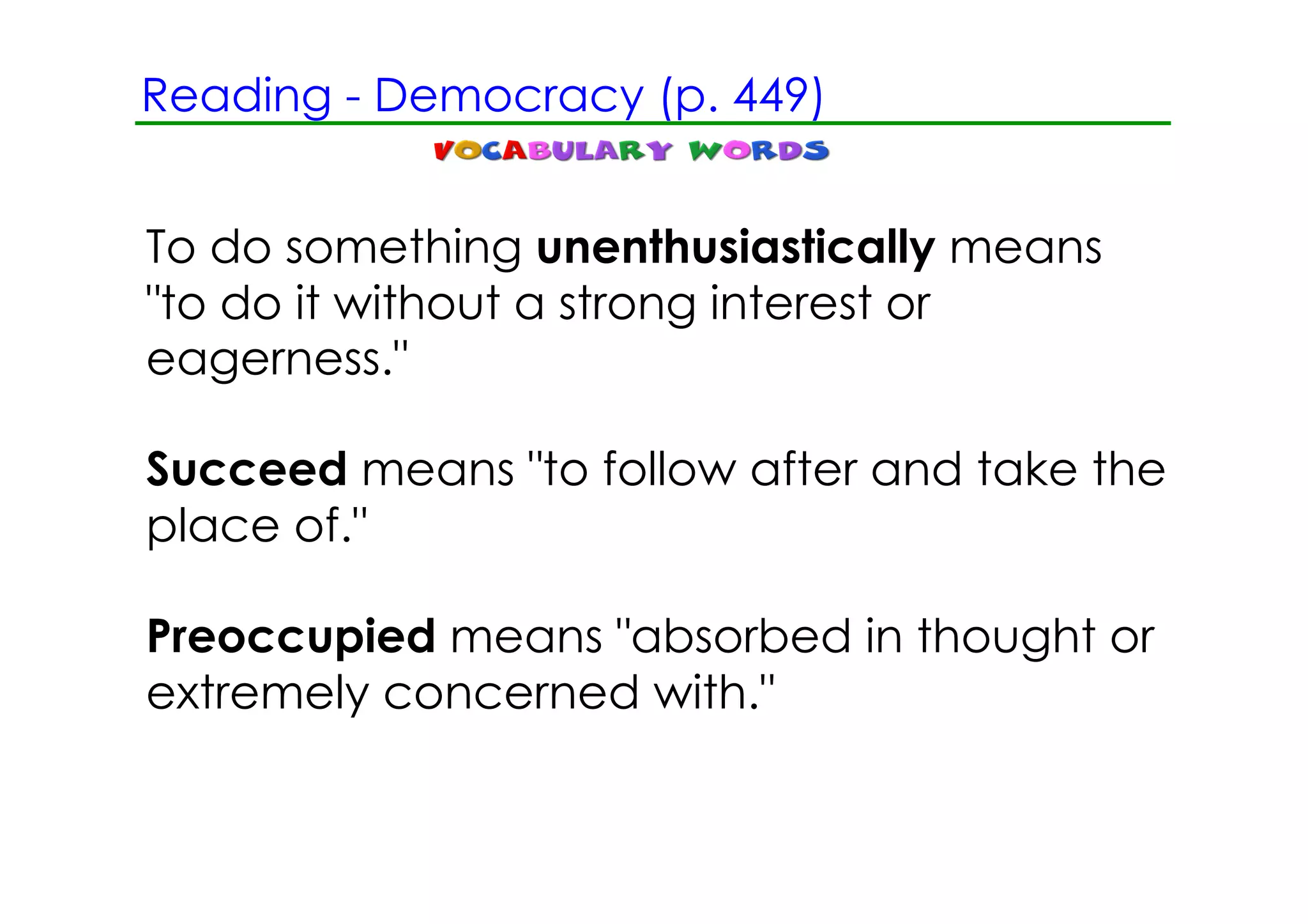 Reading ­ Democracy (p. 449)


To do something unenthusiastically means
"to do it without a strong interest or
eagerness."

Succeed means "to follow after and take the
place of."

Preoccupied means "absorbed in thought or
extremely concerned with."
 