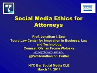Social Media Ethics for
Attorneys
Prof. Jonathan I. Ezor
Touro Law Center for Innovation in Business, Law
and Technology
Counsel, Olshan Frome Wolosky
jezor@tourolaw.edu
@ProfJonathan on Twitter
NYC Bar Social Media CLE
March 14, 2014
 