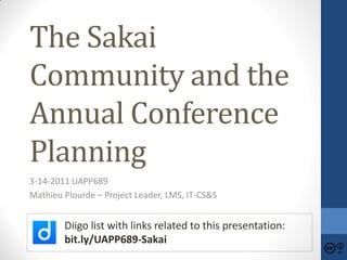 The Sakai
Community and the
Annual Conference
Planning
3-14-2011 UAPP689
Mathieu Plourde – Project Leader, LMS, IT-CS&S


        Diigo list with links related to this presentation:
        bit.ly/UAPP689-Sakai
 