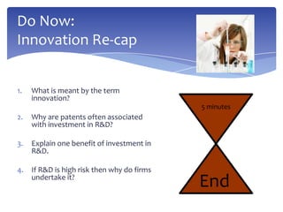 Do Now:
Innovation Re-cap


1.   What is meant by the term
     innovation?
                                             5 minutes
2.   Why are patents often associated
     with investment in R&D?

3.   Explain one benefit of investment in
     R&D.

4.   If R&D is high risk then why do firms
     undertake it?
                                             End
 