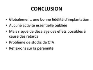 CONCLUSION
• Globalement, une bonne fidélité d’implantation
• Aucune activité essentielle oubliée
• Mais risque de décalage des effets possibles à
cause des retards
• Problème de stocks de CTA
• Réflexions sur la pérennité

 