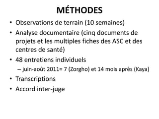 MÉTHODES
• Observations de terrain (10 semaines)
• Analyse documentaire (cinq documents de
projets et les multiples fiches des ASC et des
centres de santé)
• 48 entretiens individuels
– juin-août 2011= 7 (Zorgho) et 14 mois après (Kaya)

• Transcriptions
• Accord inter-juge

 