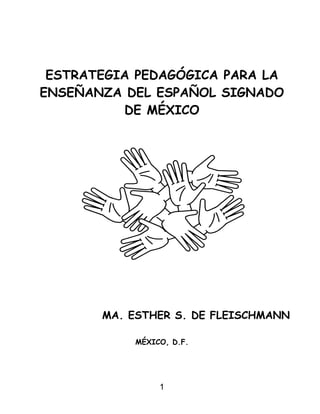 ESTRATEGIA PEDAGÓGICA PARA LA
ENSEÑANZA DEL ESPAÑOL SIGNADO
DE MÉXICO

MA. ESTHER S. DE FLEISCHMANN
MÉXICO, D.F.

1

 