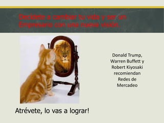 Decídete a cambiar tu vida y ser un
Empresario con una nueva visión.

Donald Trump,
Warren Buffett y
Robert Kiyosaki
recomiendan
Redes de
Mercadeo

Atrévete, lo vas a lograr!

 