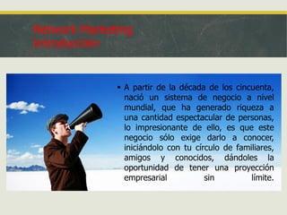 Network Marketing
Introducción

 A partir de la década de los cincuenta,
nació un sistema de negocio a nivel
mundial, que ha generado riqueza a
una cantidad espectacular de personas,
lo impresionante de ello, es que este
negocio sólo exige darlo a conocer,
iniciándolo con tu círculo de familiares,
amigos y conocidos, dándoles la
oportunidad de tener una proyección
empresarial
sin
límite.

 