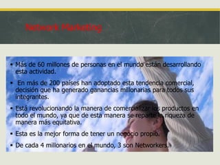 Network Marketing

 Más de 60 millones de personas en el mundo están desarrollando
esta actividad.
 En más de 200 países han adoptado esta tendencia comercial,
decisión que ha generado ganancias millonarias para todos sus
integrantes.
 Está revolucionando la manera de comercializar los productos en
todo el mundo, ya que de esta manera se reparte la riqueza de
manera más equitativa.
 Esta es la mejor forma de tener un negocio propio.

 De cada 4 millonarios en el mundo, 3 son Networkers.

 