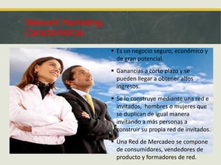 Network Marketing
Características
 Es un negocio seguro, económico y
de gran potencial.
 Ganancias a corto plazo y se
pueden llegar a obtener altos
ingresos.

 Se lo construye mediante una red e
invitados, hombres o mujeres que
se duplican de igual manera
invitando a más personas a
construir su propia red de invitados.
 Una Red de Mercadeo se compone
de consumidores, vendedores de
producto y formadores de red.

 