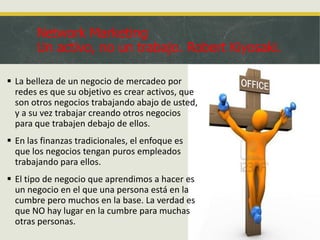 Network Marketing
Un activo, no un trabajo. Robert Kiyosaki.
 La belleza de un negocio de mercadeo por
redes es que su objetivo es crear activos, que
son otros negocios trabajando abajo de usted,
y a su vez trabajar creando otros negocios
para que trabajen debajo de ellos.

 En las finanzas tradicionales, el enfoque es
que los negocios tengan puros empleados
trabajando para ellos.
 El tipo de negocio que aprendimos a hacer es
un negocio en el que una persona está en la
cumbre pero muchos en la base. La verdad es
que NO hay lugar en la cumbre para muchas
otras personas.

 