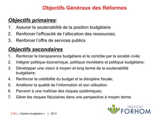 Objectifs Généraux des Réformes
Objectifs primaires:
1. Assurer la soutenabilité de la position budgétaire
2. Renforcer l’efficacité de l’allocation des ressources;
3. Renforcer l’offre de services publics

Objectifs secondaires
1.

Renforcer la transparence budgétaire et le contrôle par la société civile;

2.

Intégrer politique économique, politique monétaire et politique budgétaire;

3.

Développer une vision à moyen et long terme de la soutenabilité
budgétaire;

4.

Renforcer la crédibilité du budget et la discipline fiscale;

5.

Améliorer la qualité de l’information et son utilisation

6.

Parvenir à une maîtrise des risques systémiques;

7.

Gérer les risques fiduciaires dans une perspective à moyen terme

| 12 | « Gestion budgétaire »

| 2013

 