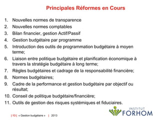Principales Réformes en Cours
1.
2.
3.
4.
5.
6.
7.
8.
9.
10.
11.

Nouvelles normes de transparence
Nouvelles normes comptables
Bilan financier, gestion Actif/Passif
Gestion budgétaire par programme
Introduction des outils de programmation budgétaire à moyen
terme;
Liaison entre politique budgétaire et planification économique à
travers la stratégie budgétaire à long terme;
Règles budgétaires et cadrage de la responsabilité financière;
Normes budgétaires;
Cadre de la performance et gestion budgétaire par objectif ou
résultat;
Conseil de politique budgétaire/financière;
Outils de gestion des risques systémiques et fiduciaires.
| 13 | « Gestion budgétaire »

| 2013

 