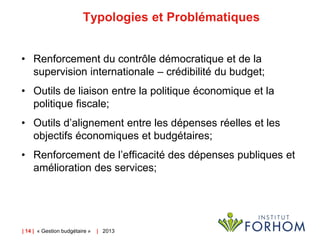 Typologies et Problématiques
• Renforcement du contrôle démocratique et de la
supervision internationale – crédibilité du budget;

• Outils de liaison entre la politique économique et la
politique fiscale;
• Outils d’alignement entre les dépenses réelles et les
objectifs économiques et budgétaires;
• Renforcement de l’efficacité des dépenses publiques et
amélioration des services;

| 14 | « Gestion budgétaire »

| 2013

 
