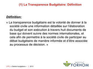 (1) La Transparence Budgétaire: Définition

Définition:
« La transparence budgétaire est la volonté de donner à la
société civile une information détaillée sur l’élaboration
du budget et son exécution à travers huit documents de
base qui doivent suivre des normes internationales, et
cela afin de permettre à la société civile de participer au
débat budgétaire de manière informée et d’être associée
au processus de décision. »

| 17 | « Gestion budgétaire »

| 2013

 