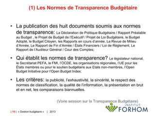 (1) Les Normes de Transparence Budgétaire
• La publication des huit documents soumis aux normes
de transparence: La Déclaration de Politique Budgétaire / Rapport Préalable
au Budget , le Projet de Budget de l’Exécutif / Projet de Loi Budgétaire, le Budget
Adopté, le Budget Citoyen, les Rapports en cours d’année, La Revue de Milieu
d’Année, Le Rapport de Fin d’Année / États Financiers / Loi de Règlement, Le
Rapport de l’Auditeur Général / Cour des Comptes;

• Qui établit les normes de transparence? Le législateur national,
le Secrétariat PEFA, le FMI, l’OCDE, les organisations régionales, l’UE pour les
États membres ou pour le soutien budgétaire aux Etats non-membres, l’Open
Budget Initiative pour l’Open Budget Index;

• Les critères: la publicité, l’exhaustivité, la sincérité, le respect des
normes de classification, la qualité de l’information, la présentation en brut
et en net, les comparaisons biannuelles.
(Voire session sur la Transparence Budgétaire)
| 18 | « Gestion budgétaire »

| 2013

 