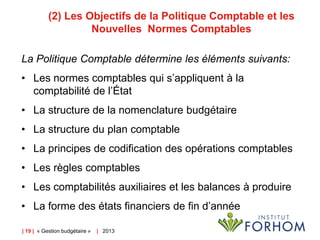 (2) Les Objectifs de la Politique Comptable et les
Nouvelles Normes Comptables
La Politique Comptable détermine les éléments suivants:
• Les normes comptables qui s’appliquent à la
comptabilité de l’État
• La structure de la nomenclature budgétaire
• La structure du plan comptable

• La principes de codification des opérations comptables
• Les règles comptables
• Les comptabilités auxiliaires et les balances à produire
• La forme des états financiers de fin d’année
| 19 | « Gestion budgétaire »

| 2013

 