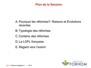 Plan de la Session

A. Pourquoi les réformes?: Raisons et Evolutions
récentes
B. Typologie des réformes
C. Contenu des réformes
D. La LOFL française
E. Regard vers l’avenir

| 2 | « Gestion budgétaire »

| 2013

 