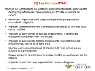 (2) Les Normes IPSAS
Normes de Comptabilité du Secteur Public (International Public Sector
Accounting Standards) développées par IPSAS un comité de
l’IFAC:
•

Renforcent l’importance de la comptabilité générale par rapport à la
comptabilité budgétaire;

•

Imposent le basculement vers la comptabilité d’exercice ou vers une base
caisse modifiée;

•

Imposent de tenir compte de tous les engagements, y compris des
engagements précédemment hors budget;

•

Imposent de provisionner certains engagements futurs (retraites des
fonctionnaires, service de la dette, etc.)

•

Donnent une vision économique et financière de l’État fondée sur les
résultats et la performance;

•

Doivent permettre de déterminer si les flux positif futurs vont couvrir les flux
négatifs;

•

Imposent des normes dans la présentation des états financiers.
| 22 | « Gestion budgétaire »

| 2013

 