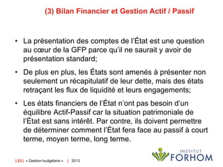 (3) Bilan Financier et Gestion Actif / Passif

• La présentation des comptes de l’État est une question
au cœur de la GFP parce qu’il ne saurait y avoir de
présentation standard;
• De plus en plus, les États sont amenés à présenter non
seulement un récapitulatif de leur dette, mais des états
retraçant les flux de liquidité et leurs engagements;

• Les états financiers de l’État n’ont pas besoin d’un
équilibre Actif-Passif car la situation patrimoniale de
l’État est sans intérêt. Par contre, ils doivent permettre
de déterminer comment l’État fera face au passif à court
terme, moyen terme, long terme.
| 23 | « Gestion budgétaire »

| 2013

 