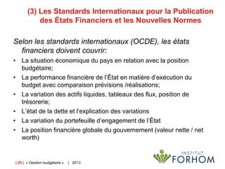 (3) Les Standards Internationaux pour la Publication
des États Financiers et les Nouvelles Normes
Selon les standards internationaux (OCDE), les états
financiers doivent couvrir:
• La situation économique du pays en relation avec la position
budgétaire;
• La performance financière de l’État en matière d’exécution du
budget avec comparaison prévisions /réalisations;
• La variation des actifs liquides, tableaux des flux, position de
trésorerie;
• L’état de la dette et l’explication des variations
• La variation du portefeuille d’engagement de l’État
• La position financière globale du gouvernement (valeur nette / net
worth)

| 25 | « Gestion budgétaire »

| 2013

 