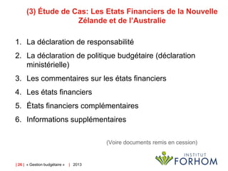 (3) Étude de Cas: Les Etats Financiers de la Nouvelle
Zélande et de l’Australie
1. La déclaration de responsabilité
2. La déclaration de politique budgétaire (déclaration
ministérielle)
3. Les commentaires sur les états financiers
4. Les états financiers

5. États financiers complémentaires
6. Informations supplémentaires
(Voire documents remis en cession)

| 26 | « Gestion budgétaire »

| 2013

 