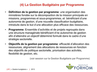 (4) La Gestion Budgétaire par Programme
• Définition de la gestion par programme: une organisation des
ministères fondée sur la décomposition de la mission principale en
missions, programmes et sous-programmes, et bénéficiant d’une
autonomie de gestion, d’une nouvelle classification budgétaire,
introduits dans le but d’une allocation plus efficace des ressources.
• Programme: Ensemble d’activités et de projets regroupés dans
une structure managériale bénéficiant d’ne autonomie de gestion
afin d’atteindre un objectif déterminé formulé dans le cadre d’une
stratégie sectorielle.
• Objectifs de la gestion par programme: efficacité d’allocation des
ressources, alignement des allocations de ressources en fonction
des objectifs de politique sectorielle, priorisation des activités,
flexibilité de gestion, etc.
(voir session sur la Gestion Budgétaire par Programme)

| 27 | « Gestion budgétaire »

| 2013

 