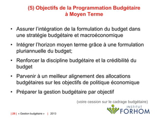 (5) Objectifs de la Programmation Budgétaire
à Moyen Terme
• Assurer l’intégration de la formulation du budget dans
une stratégie budgétaire et macroéconomique

• Intégrer l’horizon moyen terme grâce à une formulation
pluriannuelle du budget;
• Renforcer la discipline budgétaire et la crédibilité du
budget
• Parvenir à un meilleur alignement des allocations
budgétaires sur les objectifs de politique économique
• Préparer la gestion budgétaire par objectif
(voire cession sur le cadrage budgétaire)
| 28 | « Gestion budgétaire »

| 2013

 