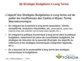 (6) Stratégie Budgétaire à Long Terme

L’objectif des Stratégies Budgétaires à Long terme est de
pallier les insuffisances des Cadres à Moyen Terme
Macroéconomique:
• En intégrant les évolutions à long terme (population, retraite,
compétitivité, évolutions industrielles, etc. (après-pétrole, après-main
d’œuvre à bas coût, évolution vers la haute valeur ajoutée, etc. );

• En intégrant la politique économique à long terme dans la politique
budgétaire, notamment les plans de consolidation budgétaire, les
stratégies de réduction de la pauvreté (Exemple: les objectifs du
millénium) et les stratégies économiques (intégration régionale,
etc.);
• En s’assurant de la soutenabilité à long terme des stratégies
économiques et budgétaires.
| 30 | « Gestion budgétaire »

| 2013

 