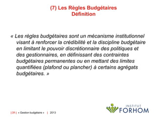 (7) Les Règles Budgétaires
Définition

« Les règles budgétaires sont un mécanisme institutionnel
visant à renforcer la crédibilité et la discipline budgétaire
en limitant le pouvoir discrétionnaire des politiques et
des gestionnaires, en définissant des contraintes
budgétaires permanentes ou en mettant des limites
quantifiées (plafond ou plancher) à certains agrégats
budgétaires. »

| 31 | « Gestion budgétaire »

| 2013

 