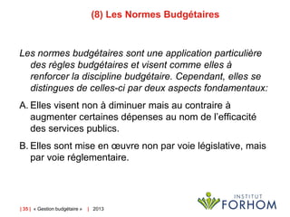 (8) Les Normes Budgétaires

Les normes budgétaires sont une application particulière
des règles budgétaires et visent comme elles à
renforcer la discipline budgétaire. Cependant, elles se
distingues de celles-ci par deux aspects fondamentaux:
A. Elles visent non à diminuer mais au contraire à
augmenter certaines dépenses au nom de l’efficacité
des services publics.
B. Elles sont mise en œuvre non par voie législative, mais
par voie réglementaire.

| 35 | « Gestion budgétaire »

| 2013

 