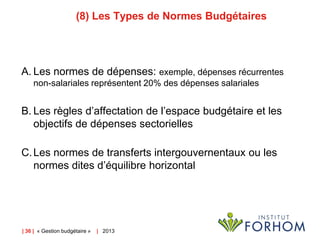 (8) Les Types de Normes Budgétaires

A. Les normes de dépenses: exemple, dépenses récurrentes
non-salariales représentent 20% des dépenses salariales

B. Les règles d’affectation de l’espace budgétaire et les
objectifs de dépenses sectorielles
C. Les normes de transferts intergouvernentaux ou les
normes dites d’équilibre horizontal

| 36 | « Gestion budgétaire »

| 2013

 