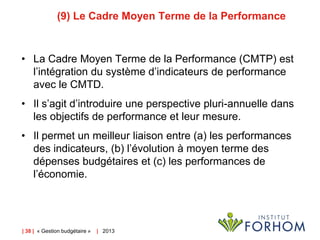(9) Le Cadre Moyen Terme de la Performance

• La Cadre Moyen Terme de la Performance (CMTP) est
l’intégration du système d’indicateurs de performance
avec le CMTD.
• Il s’agit d’introduire une perspective pluri-annuelle dans
les objectifs de performance et leur mesure.
• Il permet un meilleur liaison entre (a) les performances
des indicateurs, (b) l’évolution à moyen terme des
dépenses budgétaires et (c) les performances de
l’économie.

| 38 | « Gestion budgétaire »

| 2013

 