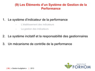 (9) Les Éléments d’un Système de Gestion de la
Performance
1. Le système d’indicateur de la performance
-

L’établissement des indicateurs

-

La gestion des indicateurs

2. Le système incitatif et la responsabilité des gestionnaires
3. Un mécanisme de contrôle de la performance

| 39 | « Gestion budgétaire »

| 2013

 
